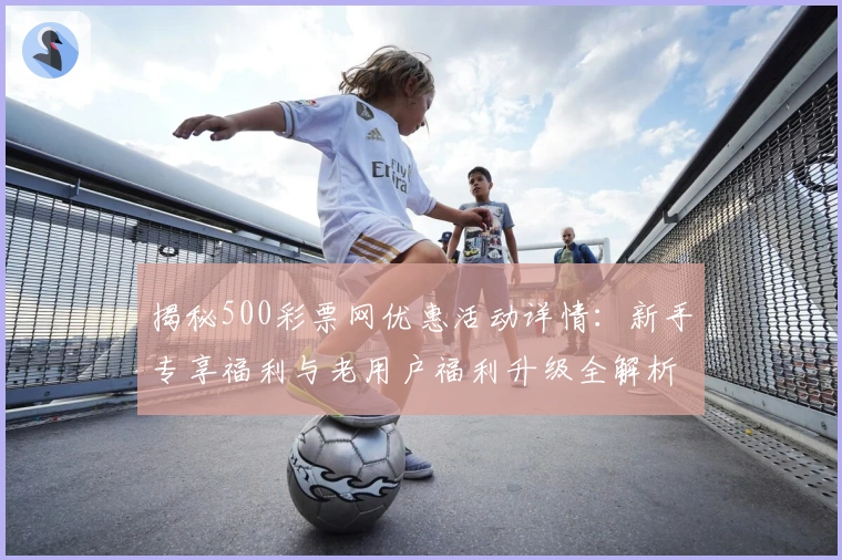 揭秘500彩票网优惠活动详情:新手专享福利与老用户福利升级全解析