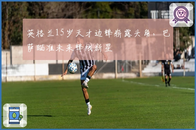 英格兰15岁天才边锋崭露头角，巴萨瞄准未来锋线新星