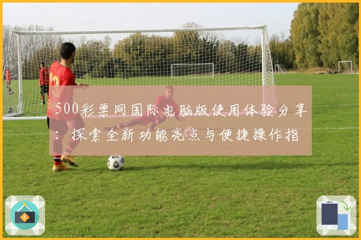 500彩票网国际电脑版使用体验分享：探索全新功能亮点与便捷操作指南
