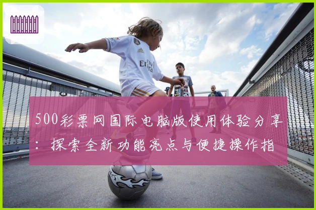 500彩票网国际电脑版使用体验分享：探索全新功能亮点与便捷操作指南