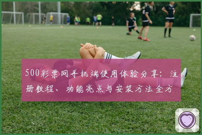 500彩票网手机端使用体验分享：注册教程、功能亮点与安装方法全方位解析