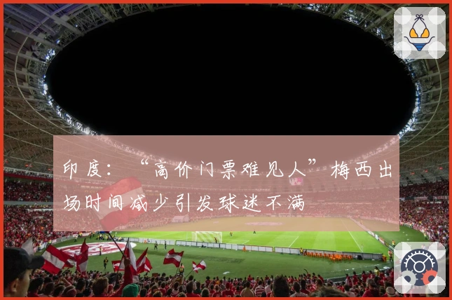 印度：“高价门票难见人”梅西出场时间减少引发球迷不满