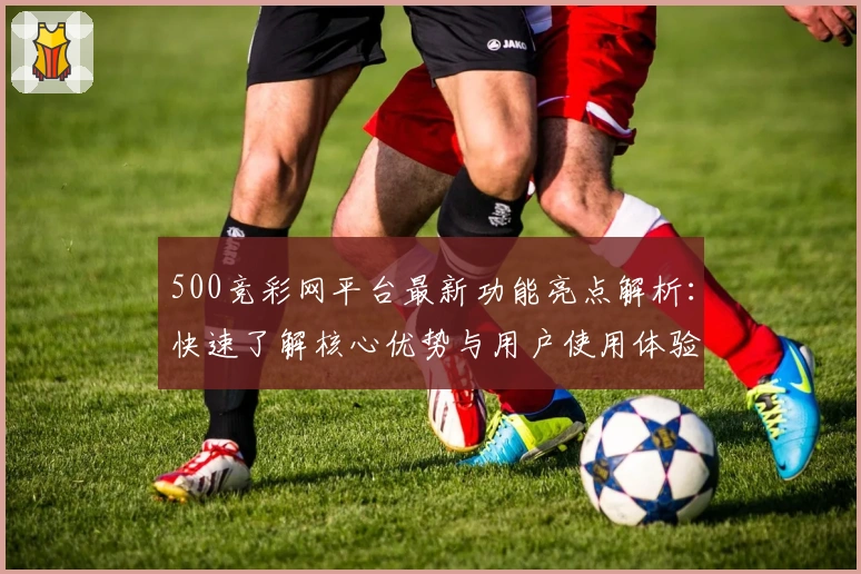 500竞彩网平台最新功能亮点解析：快速了解核心优势与用户使用体验