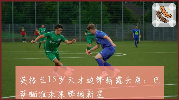 英格兰15岁天才边锋崭露头角，巴萨瞄准未来锋线新星