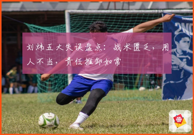 刘炜五大失误盘点：战术匮乏，用人不当，责任推卸如常