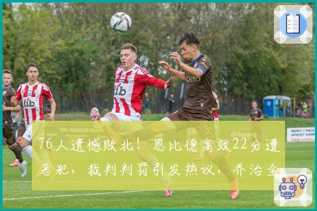 76人遗憾败北！恩比德高效22分遭恶犯，裁判判罚引发热议，乔治全力拼杀未挽胜局