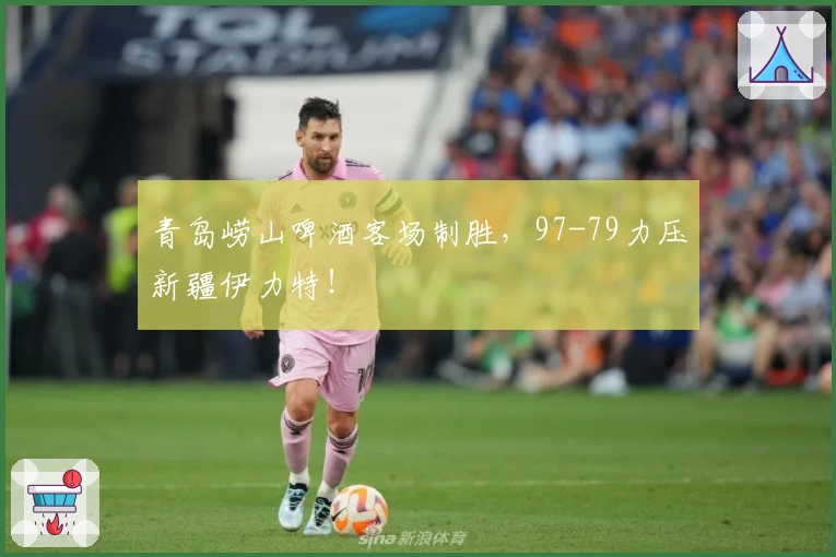 青岛崂山啤酒客场制胜，97-79力压新疆伊力特！