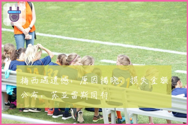 梅西遇遗憾，原因揭晓，损失金额公布，苏亚雷斯同行