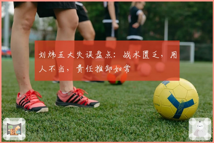 刘炜五大失误盘点：战术匮乏，用人不当，责任推卸如常