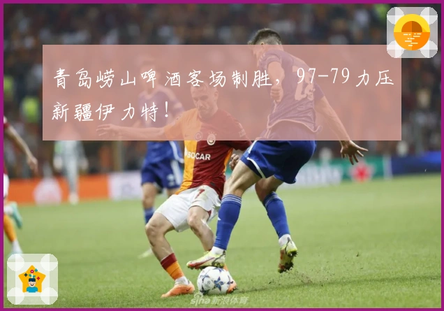 青岛崂山啤酒客场制胜，97-79力压新疆伊力特！